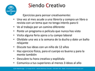 Siendo Creativo
Ejercicios para pensar creativamente:
• Una vez al mes acude a una librería y compra un libro o
revista con un tema que no tenga interés para ti
• Ve al trabajo por un camino diferente
• Ponte un programa o película que nunca has visto
• Visita alguna feria ajena a tu campo laboral
• Olvídate una vez a la semana de la ducha y date un baño
relajante
• Discute tus ideas con un niño de 12 años
• Haz ejercicio físico, para el cuerpo es bueno y para la
mente también
• Descubre tu hora creativa y explótala
• Comunica a tus superiores al menos 3 ideas al año
 