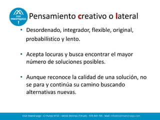 Pensamiento creativo o lateral
• Desordenado, integrador, flexible, original,
probabilístico y lento.
• Acepta locuras y busca encontrar el mayor
número de soluciones posibles.
• Aunque reconoce la calidad de una solución, no
se para y continúa su camino buscando
alternativas nuevas.
 