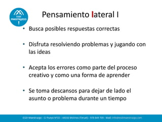 • Busca posibles respuestas correctas
• Disfruta resolviendo problemas y jugando con
las ideas
• Acepta los errores como parte del proceso
creativo y como una forma de aprender
• Se toma descansos para dejar de lado el
asunto o problema durante un tiempo
Pensamiento lateral I
 