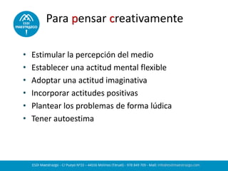 Para pensar creativamente
• Estimular la percepción del medio
• Establecer una actitud mental flexible
• Adoptar una actitud imaginativa
• Incorporar actitudes positivas
• Plantear los problemas de forma lúdica
• Tener autoestima
 