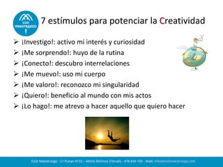 7 estímulos para potenciar la Creatividad
 ¡Investigo!: activo mi interés y curiosidad
 ¡Me sorprendo!: huyo de la rutina
 ¡Conecto!: descubro interrelaciones
 ¡Me muevo!: uso mi cuerpo
 ¡Me valoro!: reconozco mi singularidad
 ¡Quiero!: beneficio al mundo con mis actos
 ¡Lo hago!: me atrevo a hacer aquello que quiero hacer
 
