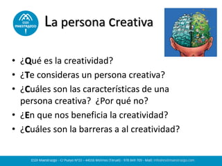 La persona creativa
• ¿Qué es la creatividad?
• ¿Te consideras un persona creativa?
• ¿Cuáles son las características de una
persona creativa? ¿Por qué no?
• ¿En que nos beneficia la creatividad?
• ¿Cuáles son la barreras a al creatividad?
 