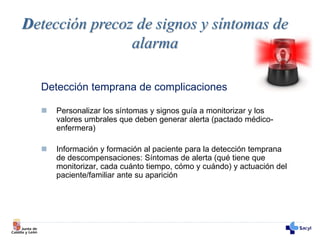 Detección temprana de complicaciones
 Personalizar los síntomas y signos guía a monitorizar y los
valores umbrales que deben generar alerta (pactado médico-
enfermera)
 Información y formación al paciente para la detección temprana
de descompensaciones: Síntomas de alerta (qué tiene que
monitorizar, cada cuánto tiempo, cómo y cuándo) y actuación del
paciente/familiar ante su aparición
Detección precoz de signos y síntomas de
alarma
 