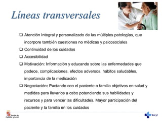 Líneas transversales
 Atención Integral y personalizado de las múltiples patologías, que
incorpore también cuestiones no médicas y psicosociales
 Continuidad de los cuidados
 Accesibilidad
 Motivación: Información y educando sobre las enfermedades que
padece, complicaciones, efectos adversos, hábitos saludables,
importancia de la medicación
 Negociación: Pactando con el paciente o familia objetivos en salud y
medidas para llevarlos a cabo potenciando sus habilidades y
recursos y para vencer las dificultades. Mayor participación del
paciente y la familia en los cuidados
 
