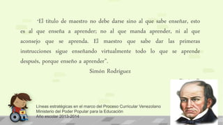 Líneas estratégicas en el marco del Proceso Curricular Venezolano
Ministerio del Poder Popular para la Educación
Año escolar 2013-2014
“El titulo de maestro no debe darse sino al que sabe enseñar, esto
es al que enseña a aprender; no al que manda aprender, ni al que
aconsejo que se aprenda. El maestro que sabe dar las primeras
instrucciones sigue enseñando virtualmente todo lo que se aprende
después, porque enseño a aprender”.
Simón Rodríguez
Simòn R
 