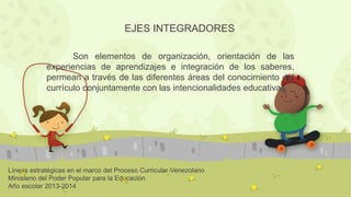 Líneas estratégicas en el marco del Proceso Curricular Venezolano
Ministerio del Poder Popular para la Educación
Año escolar 2013-2014
EJES INTEGRADORES
Son elementos de organización, orientación de las
experiencias de aprendizajes e integración de los saberes,
permean a través de las diferentes áreas del conocimiento del
currículo conjuntamente con las intencionalidades educativas.
 