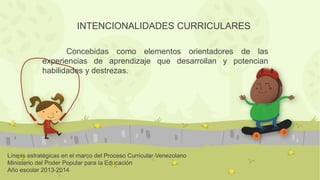 Líneas estratégicas en el marco del Proceso Curricular Venezolano
Ministerio del Poder Popular para la Educación
Año escolar 2013-2014
INTENCIONALIDADES CURRICULARES
Concebidas como elementos orientadores de las
experiencias de aprendizaje que desarrollan y potencian
habilidades y destrezas.
 