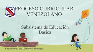 PROCESO CURRICULAR
VENEZOLANO
Subsistema de Educación
Básica
Facilitadora: Lic Damelys Fernández
 