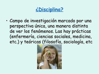 ¿Disciplina? Campo de investigación marcado por una perspectiva única, una manera distinta de ver los fenómenos. Las hay prácticas (enfermería, ciencias sociales, medicina, etc.) y teóricas (filosofía, sociología, etc 