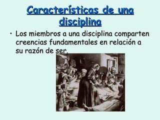 Características de una disciplina Los miembros a una disciplina comparten creencias fundamentales en relación a su razón de ser. 