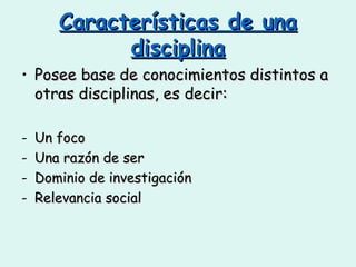 Características de una disciplina Posee base de conocimientos distintos a otras disciplinas, es decir: Un foco Una razón de ser Dominio de investigación Relevancia social  