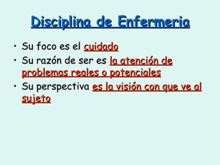 Disciplina de Enfermeria Su foco es el  cuidado Su razón de ser es  la atención de problemas reales o potenciales Su perspectiva  es la visión con que ve al sujeto 