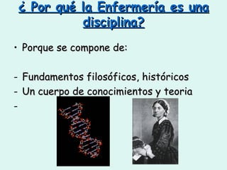 ¿ Por qué la Enfermería es una disciplina? Porque se compone de: Fundamentos filosóficos, históricos  Un cuerpo de conocimientos y teoria 