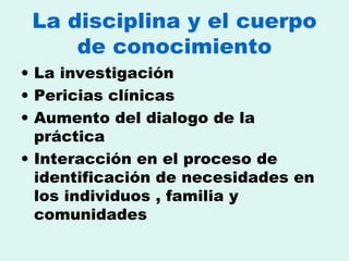 La disciplina y el cuerpo de conocimiento La investigación  Pericias clínicas  Aumento del dialogo de la práctica Interacción en el proceso de identificación de necesidades en los individuos , familia y comunidades 