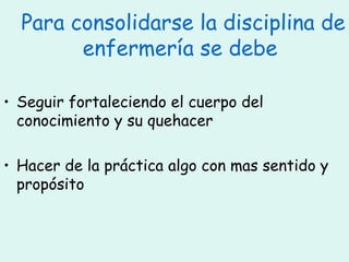 Para consolidarse la disciplina de enfermería se debe  Seguir fortaleciendo el cuerpo del conocimiento y su quehacer Hacer de la práctica algo con mas sentido y propósito  