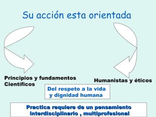 Su acción esta orientada  Principios y fundamentos Científicos  Humanistas y éticos  Del respeto a la vida  y dignidad humana  Practica requiere de un pensamiento interdisciplinario , multiprofesional 
