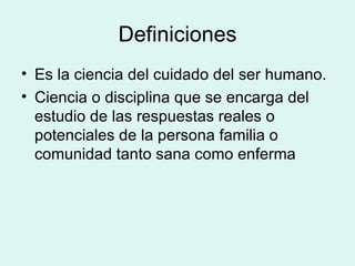 Definiciones Es la ciencia del cuidado del ser humano. Ciencia o disciplina que se encarga del estudio de las respuestas reales o potenciales de la persona familia o comunidad tanto sana como enferma  