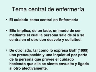 Tema central de enfermería El cuidado  tema central en Enfermería Ello implica, de un lado, un modo de ser mediante el cual la persona sale de sí y se centra en el otro con desvelo y solicitud.  De otro lado, tal como lo expresa Boff (1999) una preocupación y una inquietud por parte de la persona que provee el cuidado haciendo que ella se sienta envuelta y ligada al otro afectivamente. 