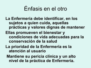 Énfasis en el otro La Enfermería debe identificar, en los sujetos a quien cuida, aquellas prácticas y valores dignas de mantener  Ellas promueven el bienestar y condiciones de vida adecuadas para la conservación de la salud La prioridad de la Enfermería es la atención al usuario  Mantiene su pericia clínica y un alto nivel de la práctica de Enfermería. 