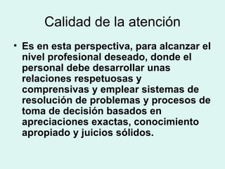 Calidad de la atención Es en esta perspectiva, para alcanzar el nivel profesional deseado, donde el personal debe desarrollar unas relaciones respetuosas y comprensivas y emplear sistemas de resolución de problemas y procesos de toma de decisión basados en apreciaciones exactas, conocimiento apropiado y juicios sólidos. 