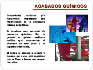 Propiedades estéticas y/o
funcionales impartidas conimpartidas con
modificación de la estructuramodificación de la estructura
interna de la fibra.interna de la fibra.
Se emplean gran variedad de
productos químicosproductos químicos. Por lo
general se aplican mediante
rodillos que transportan el
acabado de una cuba a la
superficie del tejido.
El tejido se somete a secado yEl tejido se somete a secado y
curadocurado, para que este reaccione
con la fibra y tenga una mayor
duración.
ACABADOS QUÍMICOSACABADOS QUÍMICOS
 