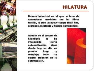 Proceso industrial en el que, a base de
operaciones mecánicas con las fibras
textiles, se crea un nuevo cuerpo textil fino,cuerpo textil fino,
alargado, resistente y flexible llamado hilo.alargado, resistente y flexible llamado hilo.
Aunque en el proceso de
hilandería se ha
introducido cierta
automatización sigue
siendo hoy en día un
proceso largo y
complejo; todos sus
actores trabajan en su
optimización.
HILATURAHILATURA
 
