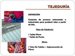 DEFINICIÓN
Conjunto de procesos artesanales oConjunto de procesos artesanales o
industriales para producir telas a partirindustriales para producir telas a partir
de hilo.de hilo.
Tipos de Tejeduría:
 Tejido Plano
 Tejido de Punto
Otros:
 Telas No Tejidas – Aglomeración de
Fibras
TEJEDURÍATEJEDURÍA
 