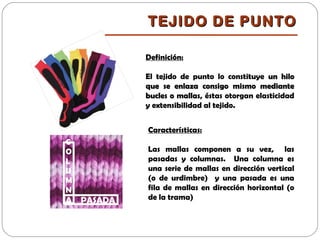 TEJIDO DE PUNTOTEJIDO DE PUNTO
Definición:
El tejido de punto lo constituye un hiloun hilo
que se enlaza consigo mismo medianteque se enlaza consigo mismo mediante
bucles o mallasbucles o mallas, éstas otorgan elasticidad
y extensibilidad al tejido.
C
O
L
U
M
N
A PASADA
Características:
Las mallas componen a su vez, las
pasadas y columnas. Una columna es
una serie de mallas en dirección vertical
(o de urdimbre) y una pasada es una
fila de mallas en dirección horizontal (o
de la trama)
 