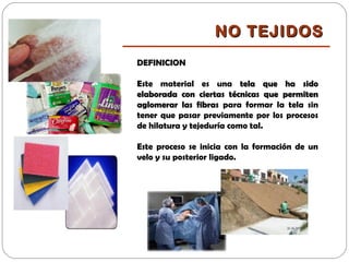 DEFINICION
Este material es una tela que ha sidotela que ha sido
elaborada con ciertas técnicas que permitenelaborada con ciertas técnicas que permiten
aglomerar las fibrasaglomerar las fibras para formar la tela sin
tener que pasar previamente por los procesos
de hilatura y tejeduría como tal.
Este proceso se inicia con la formación de un
velo y su posterior ligado.
NO TEJIDOSNO TEJIDOS
 