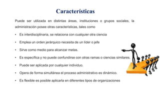 Características
Puede ser utilizada en distintas áreas, instituciones o grupos sociales, la
administración posee otras características, tales como
• Es interdisciplinaria, se relaciona con cualquier otra ciencia
• Emplea un orden jerárquico necesita de un líder o jefe
• Sirve como medio para alcanzar metas.
• Es específica y no puede confundirse con otras ramas o ciencias similares.
• Puede ser aplicada por cualquier individuo.
• Opera de forma simultánea el proceso administrativo es dinámico.
• Es flexible es posible aplicarla en diferentes tipos de organizaciones
 