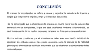 El proceso de administrativo se refiere a planear y organizar la estructura de órganos y
cargos que componen la empresa, dirige y controla sus actividades.
Se ha comprobado que la eficiencia de la empresa es mucho mayor que la suma de las
eficiencias de los trabajadores, y que ella debe alcanzarse mediante la racionalidad, es
decir la adecuación de los medios (órganos y cargos) a los fines que se desean alcanzar.
Muchos autores consideran que el administrador debe tener una función individual de
coordinar, sin embargo parece más exacto concebirla como la esencia de la habilidad
general para armonizar los esfuerzos individuales que se encaminan al cumplimiento de las
metas del grupo.
CONCLUSIÓN
 