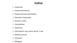 índice
 Introducción
 Proceso administrativo
 Etapas del proceso administrativo
 Planeación ,Organización
 Dirección, Control
 Características
 Importancia
 Administración como ciencia, técnica Y arte
 Reflexión personal
 Conclusion
 Bibliografía
 