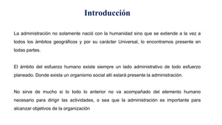 Introducción
La administración no solamente nació con la humanidad sino que se extiende a la vez a
todos los ámbitos geográficos y por su carácter Universal, lo encontramos presente en
todas partes.
El ámbito del esfuerzo humano existe siempre un lado administrativo de todo esfuerzo
planeado. Donde exista un organismo social allí estará presente la administración.
No sirve de mucho si lo todo lo anterior no va acompañado del elemento humano
necesario para dirigir las actividades, o sea que la administración es importante para
alcanzar objetivos de la organización
 