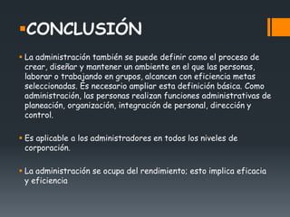 CONCLUSIÓN
 La administración también se puede definir como el proceso de
crear, diseñar y mantener un ambiente en el que las personas,
laborar o trabajando en grupos, alcancen con eficiencia metas
seleccionadas. Es necesario ampliar esta definición básica. Como
administración, las personas realizan funciones administrativas de
planeación, organización, integración de personal, dirección y
control.
 Es aplicable a los administradores en todos los niveles de
corporación.
 La administración se ocupa del rendimiento; esto implica eficacia
y eficiencia
 