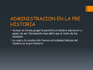 ADMINISTRACION EN LA PRE
HISTORIA
 Actuar en forma grupal le permitió al hombre sobrevivir a
pesar de ser físicamente mas débil que el resto de los
animales.
 La casa y la recolección fueron actividades básicas del
hombre en la pre historia
 