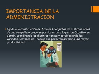 IMPORTANCIA DE LA
ADMINISTRACION
 ligado a la construcción de Acciones Conjuntas de distintas áreas
de una compañía o grupo en particular para lograr un Objetivo en
Común, coordinando las distintas tareas y estableciendo los
variados Sectores de Trabajo que permiten arribar a una mayor
productividad.
 