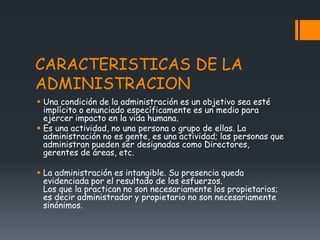 CARACTERISTICAS DE LA
ADMINISTRACION
 Una condición de la administración es un objetivo sea esté
implícito o enunciado específicamente es un medio para
ejercer impacto en la vida humana.
 Es una actividad, no una persona o grupo de ellas. La
administración no es gente, es una actividad; las personas que
administran pueden ser designadas como Directores,
gerentes de áreas, etc.
 La administración es intangible. Su presencia queda
evidenciada por el resultado de los esfuerzos.
Los que la practican no son necesariamente los propietarios;
es decir administrador y propietario no son necesariamente
sinónimos.
 