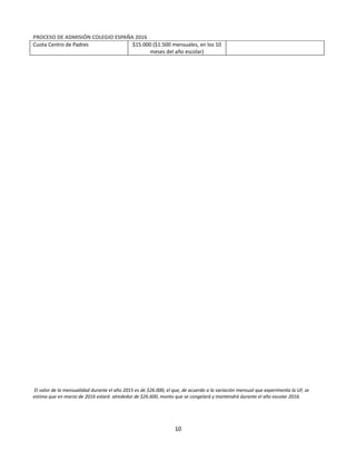 Equipo Directivo
Equipo de Admisión
PROCESO DE ADMISIÓN COLEGIO ESPAÑA 2016
Cuota Centro de Padres $15.000 ($1.500 mensuales, en los 10
meses del año escolar)
El valor de la mensualidad durante el año 2015 es de $26.000, el que, de acuerdo a la variación mensual que experimenta la UF, se
estima que en marzo de 2016 estará alrededor de $26.600, monto que se congelará y mantendrá durante el año escolar 2016.
10
 