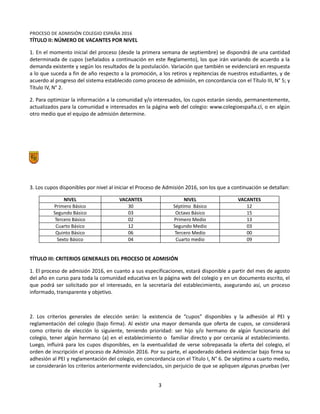Equipo Directivo
Equipo de Admisión
PROCESO DE ADMISIÓN COLEGIO ESPAÑA 2016
TÍTULO II: NÚMERO DE VACANTES POR NIVEL
1. En el momento inicial del proceso (desde la primera semana de septiembre) se dispondrá de una cantidad
determinada de cupos (señalados a continuación en este Reglamento), los que irán variando de acuerdo a la
demanda existente y según los resultados de la postulación. Variación que también se evidenciará en respuesta
a lo que suceda a fin de año respecto a la promoción, a los retiros y repitencias de nuestros estudiantes, y de
acuerdo al progreso del sistema establecido como proceso de admisión, en concordancia con el Título III, N° 5; y
Título IV, N° 2.
2. Para optimizar la información a la comunidad y/o interesados, los cupos estarán siendo, permanentemente,
actualizados para la comunidad e interesados en la página web del colegio: www.colegioespaña.cl, o en algún
otro medio que el equipo de admisión determine.
3. Los cupos disponibles por nivel al iniciar el Proceso de Admisión 2016, son los que a continuación se detallan:
NIVEL VACANTES NIVEL VACANTES
Primero Básico 30 Séptimo Básico 12
Segundo Básico 03 Octavo Básico 15
Tercero Básico 02 Primero Medio 13
Cuarto Básico 12 Segundo Medio 03
Quinto Básico 06 Tercero Medio 00
Sexto Básico 04 Cuarto medio 09
TÍTULO III: CRITERIOS GENERALES DEL PROCESO DE ADMISIÓN
1. El proceso de admisión 2016, en cuanto a sus especificaciones, estará disponible a partir del mes de agosto
del año en curso para toda la comunidad educativa en la página web del colegio y en un documento escrito, el
que podrá ser solicitado por el interesado, en la secretaría del establecimiento, asegurando así, un proceso
informado, transparente y objetivo.
2. Los criterios generales de elección serán: la existencia de “cupos” disponibles y la adhesión al PEI y
reglamentación del colegio (bajo firma). Al existir una mayor demanda que oferta de cupos, se considerará
como criterio de elección lo siguiente, teniendo prioridad: ser hijo y/o hermano de algún funcionario del
colegio, tener algún hermano (a) en el establecimiento o familiar directo y por cercanía al establecimiento.
Luego, influirá para los cupos disponibles, en la eventualidad de verse sobrepasada la oferta del colegio, el
orden de inscripción el proceso de Admisión 2016. Por su parte, el apoderado deberá evidenciar bajo firma su
adhesión al PEI y reglamentación del colegio, en concordancia con el Título I, N° 6. De séptimo a cuarto medio,
se considerarán los criterios anteriormente evidenciados, sin perjuicio de que se apliquen algunas pruebas (ver
3
 