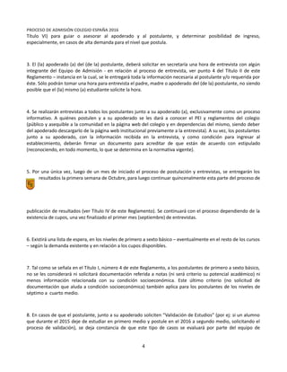 Equipo Directivo
Equipo de Admisión
PROCESO DE ADMISIÓN COLEGIO ESPAÑA 2016
Título VI) para guiar o asesorar al apoderado y al postulante, y determinar posibilidad de ingreso,
especialmente, en casos de alta demanda para el nivel que postula.
3. El (la) apoderado (a) del (de la) postulante, deberá solicitar en secretaría una hora de entrevista con algún
integrante del Equipo de Admisión - en relación al proceso de entrevista, ver punto 4 del Título II de este
Reglamento – instancia en la cual, se le entregará toda la información necesaria al postulante y/o requerida por
éste. Sólo podrán tomar una hora para entrevista el padre, madre o apoderado del (de la) postulante, no siendo
posible que el (la) mismo (a) estudiante solicite la hora.
4. Se realizarán entrevistas a todos los postulantes junto a su apoderado (a), exclusivamente como un proceso
informativo. A quiénes postulen y a su apoderado se les dará a conocer el PEI y reglamentos del colegio
(público y asequible a la comunidad en la página web del colegio y en dependencias del mismo, siendo deber
del apoderado descargarlo de la página web institucional previamente a la entrevista). A su vez, los postulantes
junto a su apoderado, con la información recibida en la entrevista, y como condición para ingresar al
establecimiento, deberán firmar un documento para acreditar de que están de acuerdo con estipulado
(reconociendo, en todo momento, lo que se determina en la normativa vigente).
5. Por una única vez, luego de un mes de iniciado el proceso de postulación y entrevistas, se entregarán los
resultados la primera semana de Octubre, para luego continuar quincenalmente esta parte del proceso de
publicación de resultados (ver Título IV de este Reglamento). Se continuará con el proceso dependiendo de la
existencia de cupos, una vez finalizado el primer mes (septiembre) de entrevistas.
6. Existirá una lista de espera, en los niveles de primero a sexto básico – eventualmente en el resto de los cursos
– según la demanda existente y en relación a los cupos disponibles.
7. Tal como se señala en el Título I, número 4 de este Reglamento, a los postulantes de primero a sexto básico,
no se les considerará ni solicitará documentación referida a notas (ni será criterio su potencial académico) ni
menos información relacionada con su condición socioeconómica. Este último criterio (no solicitud de
documentación que aluda a condición socioeconómica) también aplica para los postulantes de los niveles de
séptimo a cuarto medio.
8. En casos de que el postulante, junto a su apoderado soliciten “Validación de Estudios” (por ej: si un alumno
que durante el 2015 deje de estudiar en primero medio y postule en el 2016 a segundo medio, solicitando el
proceso de validación), se deja constancia de que este tipo de casos se evaluará por parte del equipo de
4
 