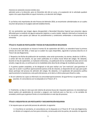 Equipo Directivo
Equipo de Admisión
PROCESO DE ADMISIÓN COLEGIO ESPAÑA 2016
admisión junto a la dirección, pero en Diciembre del año en curso, y la aceptación de lo solicitado quedará
sujeto a los cupos disponibles en aquel momento y a la decisión del Colegio.
9. Las fechas más importantes de este Proceso de Admisión 2016, se encontrarán calendarizadas en un cuadro
resumen del proceso en la página web del establecimiento.
10. Los postulantes que tengan alguna discapacidad o Necesidad Educativa Especial que presenten alguna
dificultad para la rendición de alguna evaluación (séptimo a cuarto medio) deberán informarlo al momento de
la inscripción, para ajustar y/o adecuar los procedimientos y condiciones ambientales o estructurales de la
entrevista.
TÍTULO IV: PLAZOS DE POSTULACIÓN Y FECHAS DE PUBLICACIÓN DE RESULTADOS
1. El proceso de postulación se iniciará el martes 01 de septiembre del 2015 y se extenderá hasta la primera
semana de enero del 2016, o hasta que se acaben los cupos disponibles, siguiendo el proceso descrito en el
Título II de este Reglamento.
2. Respecto a las fechas de publicación de resultados, estas serán quincenales, los viernes, desde las 11:00 hrs.,
a contar del mes de octubre, las que serán publicadas en el diario mural oficial del colegio. No obstante,
durante el mes de septiembre, se realizarán entrevistas, y la publicación de los resultados de estas será el 2 de
octubre, luego de esto, se continuará con la modalidad antes descrita de entrega de resultados quincenales.
3. A quiénes queden aceptados, se les designará un día para realizar una “pre matrícula”, para garantizar el
cupo; de no asistir ni justificar oportunamente (previo al día de citación), se dispondrá de ese cupo para quién
desee participar del proceso de admisión del colegio. No obstante, si el apoderado del postulante justifica
oportunamente la inasistencia a esta parte del proceso, se le dará un último plazo para llevarlo a cabo.
4. De ser cubiertos los cupos se informará a la comunidad oportunamente. De igual forma si se generan nuevas
vacantes. En concordancia con lo estipulado en el Título II, N° 2.
5. Finalmente, se deja en claro que este sistema de proceso busca dar respuesta oportuna a la necesidad que
tienen padres y/o apoderados de concretar y asegurar una matrícula para su hijo (a), y a las variables de
ansiedad y estrés que se generan frente a la incertidumbre en este tipo de procesos.
TÍTULO V: REQUISITOS DE LOS POSTULANTES Y DOCUMENTACIÓN REQUERIDA
1. Se requiere para ser parte del proceso de admisión, lo siguiente:
1.1 Inscribirse en secretaría, en concordancia con lo dispuesto en el Título III, N° 3 de este Reglamento,
en dónde se le asignará una hora para entrevista, consensuada entre las partes, de acuerdo a la siguiente
5
 