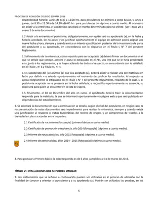 Equipo Directivo
Equipo de Admisión
PROCESO DE ADMISIÓN COLEGIO ESPAÑA 2016
disponibilidad horaria: Lunes de 8:30 a 12:00 hrs. para postulantes de primero a sexto básico, y lunes a
jueves, de 8:30 a 12:00 y de 14.30 a16:00 hrs. para postulantes de séptimo a cuarto medio. Al momento
de asistir a la entrevista, el apoderado cancelará el monto determinado para tal efecto (ver Título VII o
anexo 1 de este documento).
1.2 Asistir a la entrevista el postulante, obligatoriamente, con quién será su apoderado (a), en la fecha y
horario acordado. De no asistir y no justificar oportunamente el equipo de admisión podrá asignar una
nueva fecha y hora, siempre y cuando exista un interés y justificación posterior de la inasistencia de parte
del postulante y su apoderado, en concordancia con lo dispuesto en el Título I, N° 7 del presente
Reglamento.
1.3 Al momento de la entrevista, como requisito para ser aceptado (a) deberá firmar un documento en el
que se señale que conoce, adhiere y acata lo estipulado en el PEI, una vez que se le haya presentado
este, junto a los reglamentos, y se hayan aclarado las dudas al respecto, en concordancia con lo señalado
en el Título I, N° 6 y Título III, N° 4.
1.4 El apoderado del (la) alumno (a) que sea aceptado (a), deberá asistir a realizar una pre matrícula en
fecha por definir – y avisada oportunamente –al momento de publicar los resultados. Al respecto se
aplica íntegramente lo estipulado en el Título I, N° 7 del presente Reglamento, respecto de lo cual, si el
postulante aceptado no se presenta en la fecha señalada, y no justifica oportunamente su ausencia, su
cupo será para quién se encuentre en la lista de espera.
1.5 Finalmente, el 18 de Diciembre del año en curso, el apoderado deberá traer la documentación
requerida para la matrícula, la que se informará oportunamente vía página web y que será publicada en
dependencias del establecimiento.
2. Se solicitará la documentación que a continuación se detalla, según el nivel del postulante, en ningún caso, la
no presentación de estos documentos será impedimento para realizar la entrevista, siempre y cuando exista
una justificación al respecto o trabas burocráticas del recinto de origen, y un compromiso de traerlos a la
brevedad en plazo a acordar entre las partes:
2.1 Certificado de nacimiento (fotocopia) (primero básico a cuarto medio).
2.2 Certificado de promoción o repitencia, año 2014 (fotocopia) (séptimo a cuarto medio).
2.3 Informe de notas parciales, año 2015 (fotocopia) (séptimo a cuarto medio).
2.4 Informe de personalidad, años 2014 - 2015 (fotocopia) (séptimo a cuarto medio).
3. Para postular a Primero Básico la edad requerida es de 6 años cumplidos al 31 de marzo de 2016.
TÍTULO VI: EVALUACIONES QUE SE PUEDEN UTILIZAR
1. Los instrumentos que se señalan a continuación pueden ser utilizados en el proceso de admisión con la
finalidad de conocer y orientar al postulante y a su apoderado (a). Podrán ser utilizadas las pruebas, en los
6
 