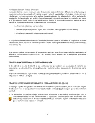 Equipo Directivo
Equipo de Admisión
PROCESO DE ADMISIÓN COLEGIO ESPAÑA 2016
niveles de séptimo a cuarto medio, en casos de que exista bajo rendimiento o dificultades conductuales y se
requiera encontrar una explicación al respecto, para así evaluar la capacidad del colegio para trabajar con estos
estudiantes y entregar orientación a los padres y/o apoderados del (de la) postulante. Al ser aplicadas las
pruebas, los (las) apoderados (as) tendrán el derecho de exigir información escrita de los resultados (Ver punto
N° 2 del presente Título). Entonces, se podrán utilizar, durante la entrevista (postulantes séptimo a cuarto
medio), las siguientes herramientas, procedimientos o instrumentos:
1.1 Anamnesis (séptimo a cuarto medio).
1.2 Pruebas proyectivas (persona bajo la lluvia o test de la familia) (séptimo a cuarto medio).
1.3 Pruebas psicopedagógicas (séptimo a cuarto medio).
2. El apoderado tiene el derecho de solicitar una retroalimentación de los resultados de las pruebas, de haber
sido aplicadas, en un proceso de entrevista que debe solicitar al encargado de Admisión. El (los) instrumento (s)
no se entrega (n).
3. De ser informado al entrevistador o de ser detectada la presencia de alguna Necesidad Educativa Especial, se
adecuarán los instrumentos adaptándolos a cada realidad, dando respuesta así al principio de igualdad de
oportunidades.
TÍTULO VII: MONTOS ASOCIADOS AL PROCESO DE ADMISIÓN
1. Se cobrará un monto de $3.500 a los postulantes, los que deberán ser cancelados al momento de
presentarse a la entrevista. Dicho cobro aplica, única y exclusivamente, a los estudiantes de séptimo a cuarto
medio.
2. Quedan exentos de este pago aquellos alumnos que tengan condición de prioritarios. En concordancia con lo
estipulado en el Título I, N° 9 y 12.
TÍTULO VIII: RESPECTO AL PROYECTO EDUCATIVO Y REGLAMENTACIÓN DEL COLEGIO
1. El Colegio España, cree y trabaja con el objetivo claro de formar personas de bien, desde un modelo integral
de educación y con el foco puesto en brindar oportunidades a niños (as) y jóvenes para que se desarrollen en
plenitud.
2. Los documentos oficiales del colegio, que respaldan dicha visión se encuentran disponibles para toda la
comunidad en el sitio web del establecimiento. La exposición y presentación de estos documentos a los
postulantes y la aclaración de dudas al respecto constituyen la misión u objetivo central de las entrevistas
que se realizarán en el proceso de admisión.
7
 