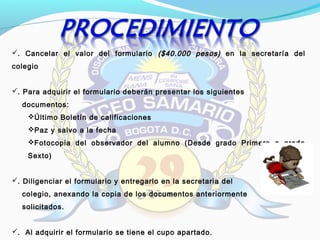 . Cancelar el valor del formulario ($40.000 pesos)($40.000 pesos) en la secretaría del
colegio
. Para adquirir el formulario deberán presentar los siguientes
documentos:
Último Boletín de calificaciones
Paz y salvo a la fecha
Fotocopia del observador del alumno (Desde grado Primero a grado
Sexto)
. Diligenciar el formulario y entregarlo en la secretaria del
colegio, anexando la copia de los documentos anteriormente
solicitados.
. Al adquirir el formulario se tiene el cupo apartado.
 