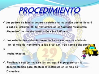  Los padres de familia deberán asistir a la inducción que se llevará
a cabo el próximo 16 de Noviembre en el Auditorio “Guillermo
Alejandro” de nuestra institución a las 8:00 a.m.
. Los estudiantes deberán presentarán un examen de admisión
en el mes de Noviembre a las 8:00 a.m. (Se llama para confirmar
la
fecha exacta)
. Finalizada ésta jornada se les entregará el paquete con la
documentación para efectuar la matrícula en el mes de
Diciembre.
 