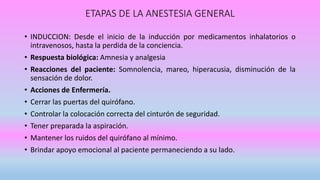 ETAPAS DE LA ANESTESIA GENERAL
• INDUCCION: Desde el inicio de la inducción por medicamentos inhalatorios o
intravenosos, hasta la perdida de la conciencia.
• Respuesta biológica: Amnesia y analgesia
• Reacciones del paciente: Somnolencia, mareo, hiperacusia, disminución de la
sensación de dolor.
• Acciones de Enfermería.
• Cerrar las puertas del quirófano.
• Controlar la colocación correcta del cinturón de seguridad.
• Tener preparada la aspiración.
• Mantener los ruidos del quirófano al mínimo.
• Brindar apoyo emocional al paciente permaneciendo a su lado.
 