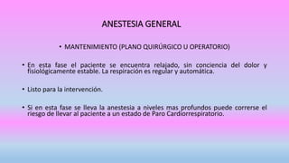 ANESTESIA GENERAL
• MANTENIMIENTO (PLANO QUIRÚRGICO U OPERATORIO)
• En esta fase el paciente se encuentra relajado, sin conciencia del dolor y
fisiológicamente estable. La respiración es regular y automática.
• Listo para la intervención.
• Si en esta fase se lleva la anestesia a niveles mas profundos puede correrse el
riesgo de llevar al paciente a un estado de Paro Cardiorrespiratorio.
 