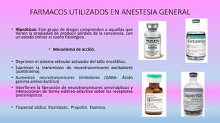 FARMACOS UTILIZADOS EN ANESTESIA GENERAL
• Hipnóticos: Este grupo de drogas comprenden a aquellas que
tienen la propiedad de producir pérdida de la conciencia, con
un estado similar al sueño fisiológico.
• Mecanismo de acción.
• Deprimen el sistema reticular activador del tallo encefálico.
• Suprimen la transmisión de neurotransmisores excitadores
(acetilcolina).
• Aumentan neurotransmisores inhibidores (GABA- Ácido
gamma amino-butírico)
• Interfieren la liberación de neurotransmisores presinápticos y
interaccionan de forma estéreo-selectiva sobre los receptores
postsinápticos
• Tiopental sódico. Etomidato. Propofol. Etamina.
 