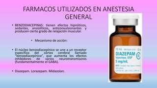 FARMACOS UTILIZADOS EN ANESTESIA
GENERAL
• BENZODIACEPINAS: tienen efectos hipnóticos,
sedantes, ansiolíticos, anticonvulsionantes y
producen cierto grado de relajación muscular.
• Mecanismo de acción:
• El núcleo benzodiacepínico se une a un receptor
específico del córtex cerebral llamado
“benzodiacepínico”, que aumenta los efectos
inhibidores de varios neurotransmisores
(fundamentalmente el GABA).
• Diazepam. Lorazepam. Midazolan.
 