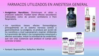 FARMACOS UTILIZADOS EN ANESTESIA GENERAL
• Analgésicos Narcóticos: Disminuyen el dolor y
producen sedación. Pueden tener efectos secundarios
indeseables como de presión ventilatoria ó Paro
Respiratorio.
• Los narcóticos tienen efectos farmacológicos
principalmente en el sistema nervioso central y
gastrointestinal. La analgesia, se produce por acción de
los narcóticos a nivel supraespinal y espinal, inhibiendo
la transmisión del dolor y los componentes emocional y
afectivo asociados. imitan la actividad de las endorfinas,
que son unas sustancias que produce el cuerpo para
controlar el dolor.
• Fentanil. Buprenorfina. Nalbufina. Morfina:
 